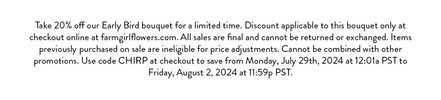 Take 20% off our Early Bird bouquet for a limited time. Discount applicable to this bouquet only at checkout online at farmgirlflowers.com. All sales are final and cannot be returned or exchanged. Items previously purchased on sale are ineligible for price adjustments. Cannot be combined with other promotions. Use code CHIRP at checkout to save from Monday, July 29th, 2024 at 12:01a PST to Friday, August 2, 2024 at 11:59p PST.