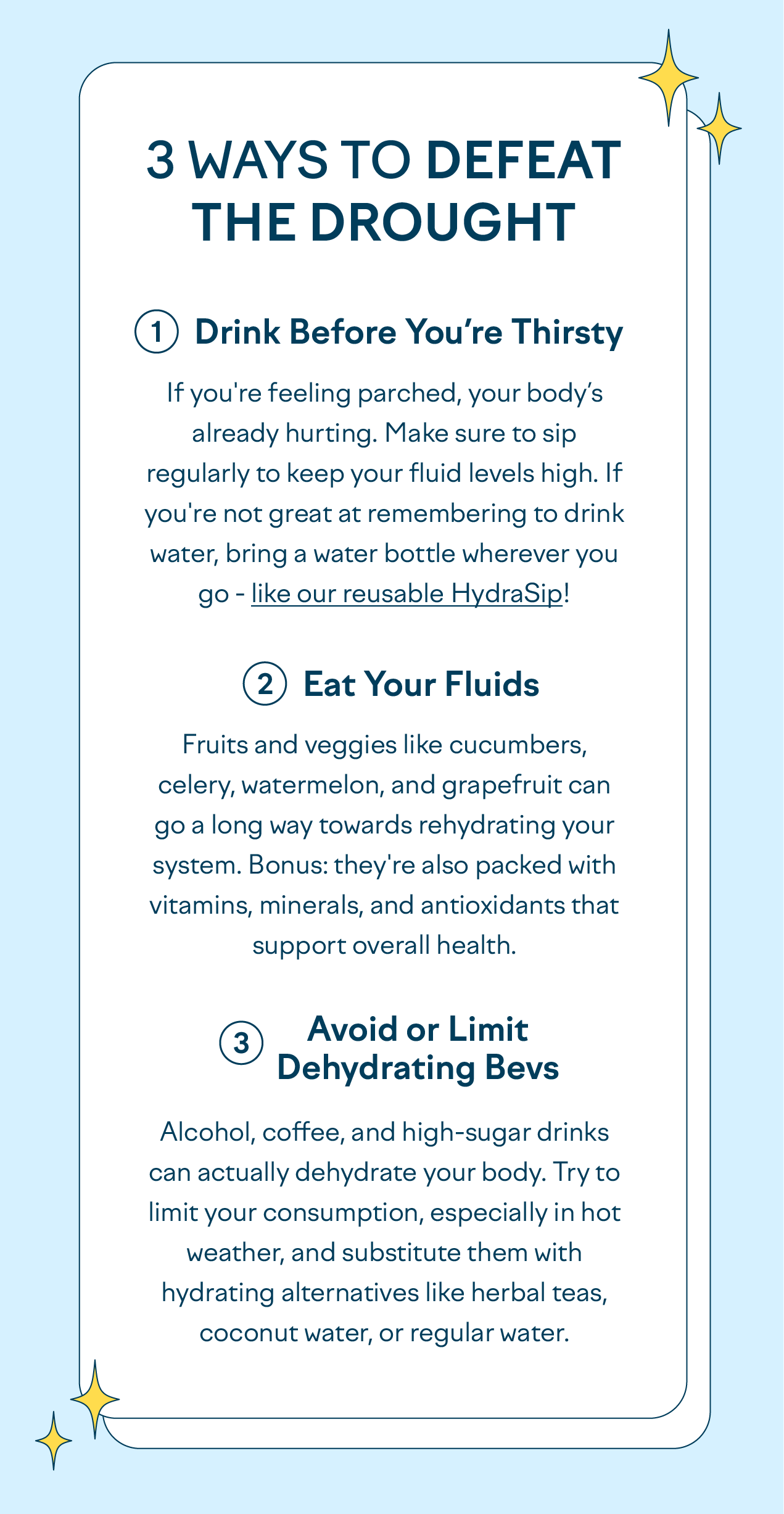 3 Ways to Defeat the Drought Drink Before You’re Thirsty If you're feeling parched, your body’s already hurting. Make sure to sip regularly to keep your fluid levels high. If you're not great at remembering to drink water, bring a water bottle wherever you go - like our reusable HydraSip! Eat Your Fluids Fruits and veggies like cucumbers, celery, watermelon, and grapefruit can go a long way towards rehydrating your system. Bonus: they're also packed with vitamins, minerals, and antioxidants that support overall health. Avoid or Limit Dehydrating Bevs Alcohol, coffee, and high-sugar drinks can actually dehydrate your body. Try to limit your consumption, especially in hot weather, and substitute them with hydrating alternatives like herbal teas, coconut water, or regular water.