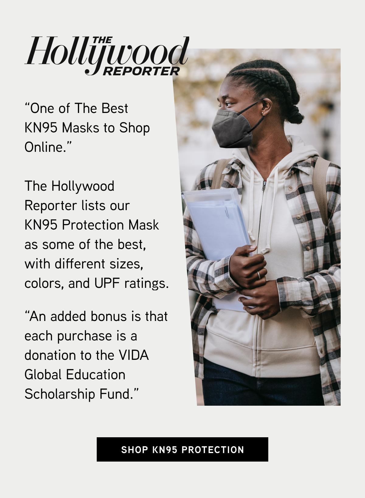 The Hollywood Reporter  “One of The Best KN95 Masks to Shop Online.”  The Hollywood Reporter lists our KN95 Protection Mask as some of the best, with different sizes, colors, and UPF ratings.  “An added bonus is that each purchase is a donation to the VIDA Global Education Scholarship Fund.”