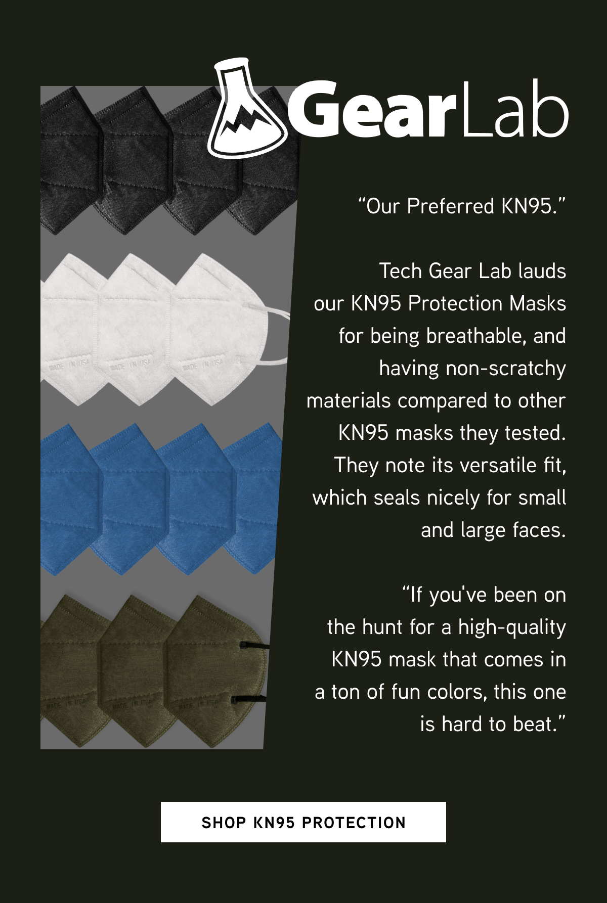 Tech Gear Lab  “Our Preferred KN95.”  Tech Gear Lab lauds our KN95 Protection Masks for being breathable, and having non-scratchy materials compared to other KN95 masks they tested. They note its versatile fit, which seals nicely for small and large faces.  “If you've been on the hunt for a high-quality KN95 mask that comes in a ton of fun colors, this one is hard to beat."