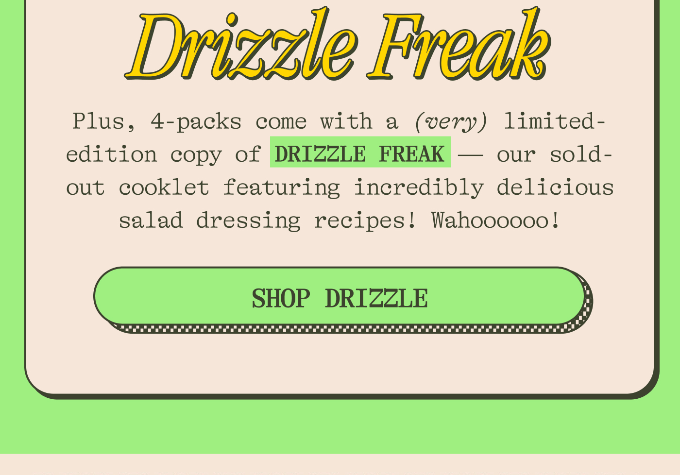Plus, 4-packs come with a (very) limited-edition copy of DRIZZLE FREAK — our sold-out cooklet featuring incredibly delicious salad dressing recipes! Wahoooooo!