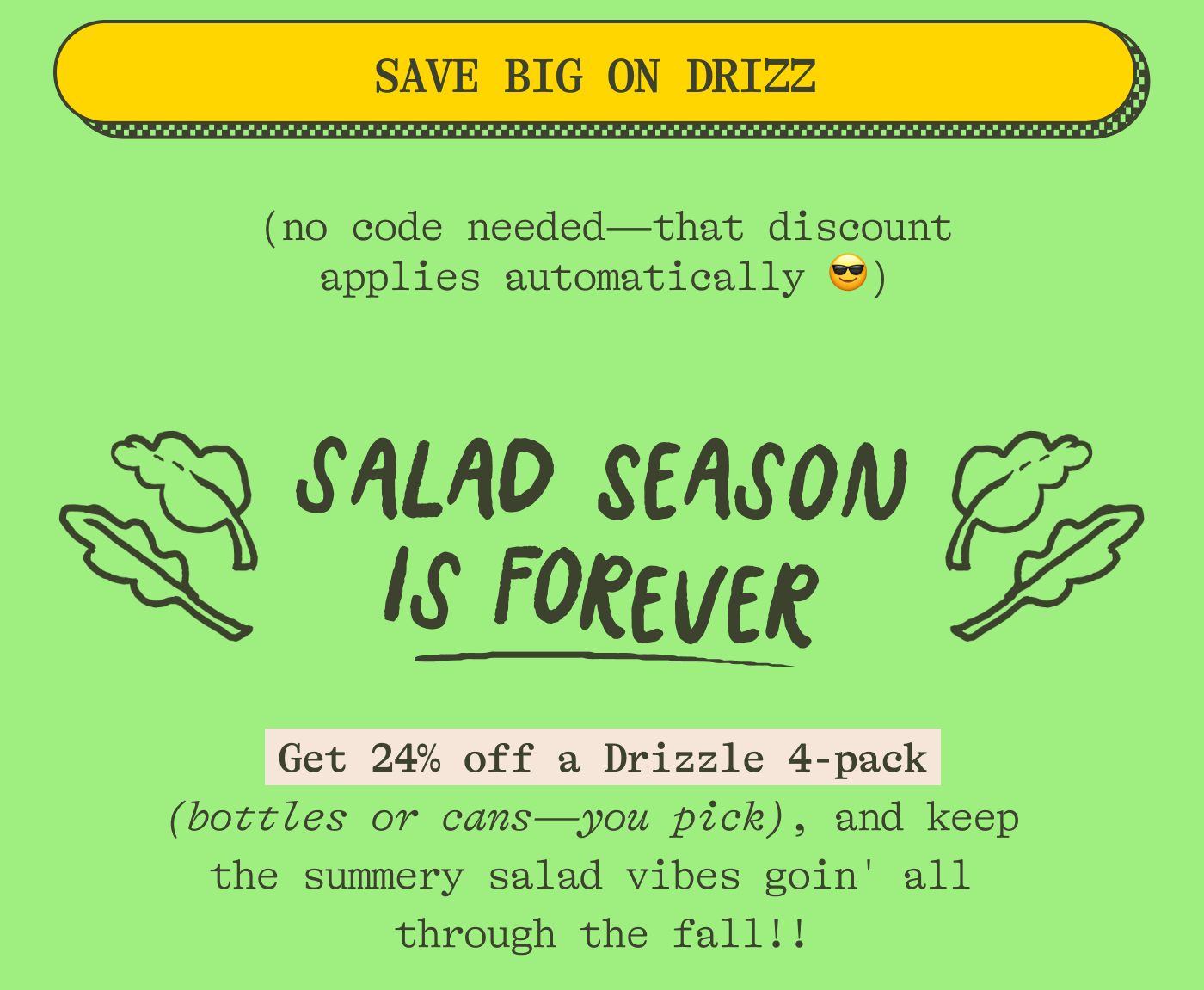 (no code needed—that discount applies automatically 😎). Salad season is forever Keep the summer vibes HIGH all year long with 24% off the beautiful, punchy, vibrant  DRIZZLE!  Get a 4-pack (bottles or cans —you pick) and keep Drizzlin' on all your salads straight through the fall!!!