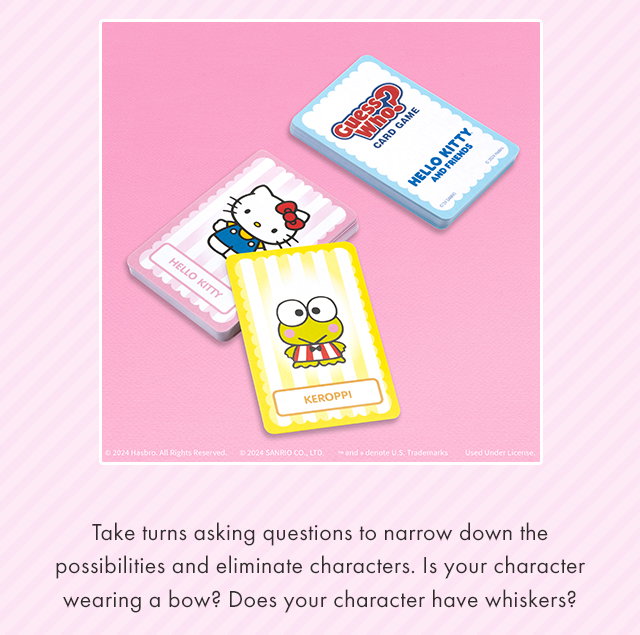 Take turns asking questions to narrow down the possibilities and eliminate characters. Is your character wearing a bow? Does your character have whiskers?