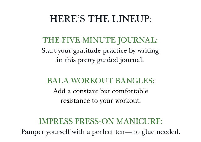 Here’s the lineup: The Five Minute Journal: Start your gratitude practice by writing in this pretty guided journal. Bala workout bangles: Add a constant but comfortable resistance to your workout. imPRESS Press-On Manicure: Pamper yourself with a perfect ten—no glue needed.