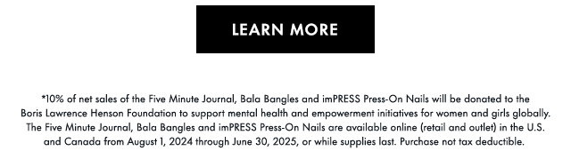 Learn More *10% of net sales of the Five Minute Journal, Bala Bangles and imPRESS Press-On Nails will be donated to the Boris Lawrence Henson Foundation to support mental health and empowerment initiatives for women and girls globally. The Five Minute Journal, Bala Bangles and imPRESS Press-On Nails are available online (retail and outlet) in the U.S. and Canada from August 1, 2024 through June 30, 2025, or while supplies last. Purchase not tax deductible. 