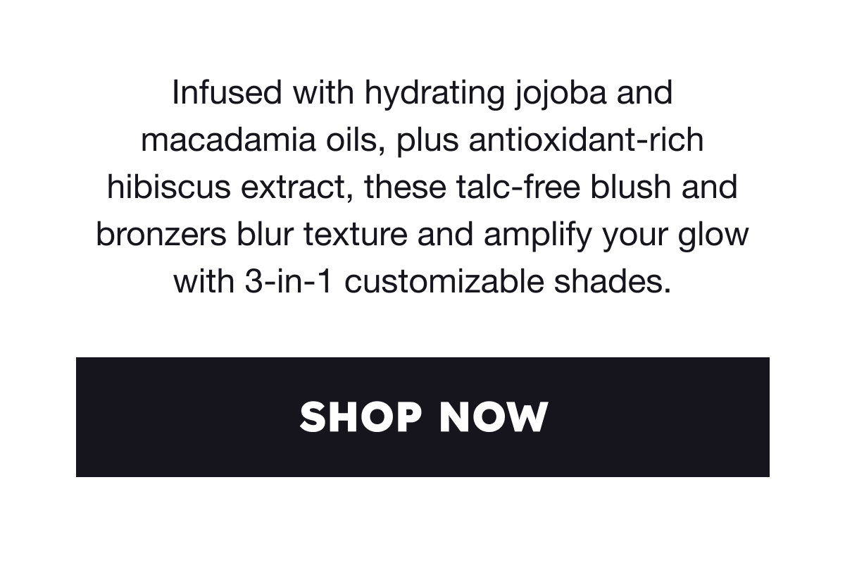 Infused with hydrating jojoba and macadamia oils, plus antioxidant-rich hibiscus extract, these talc-free blush and bronzers blur texture and amplify your glow with 3-in-1 customizable shades.