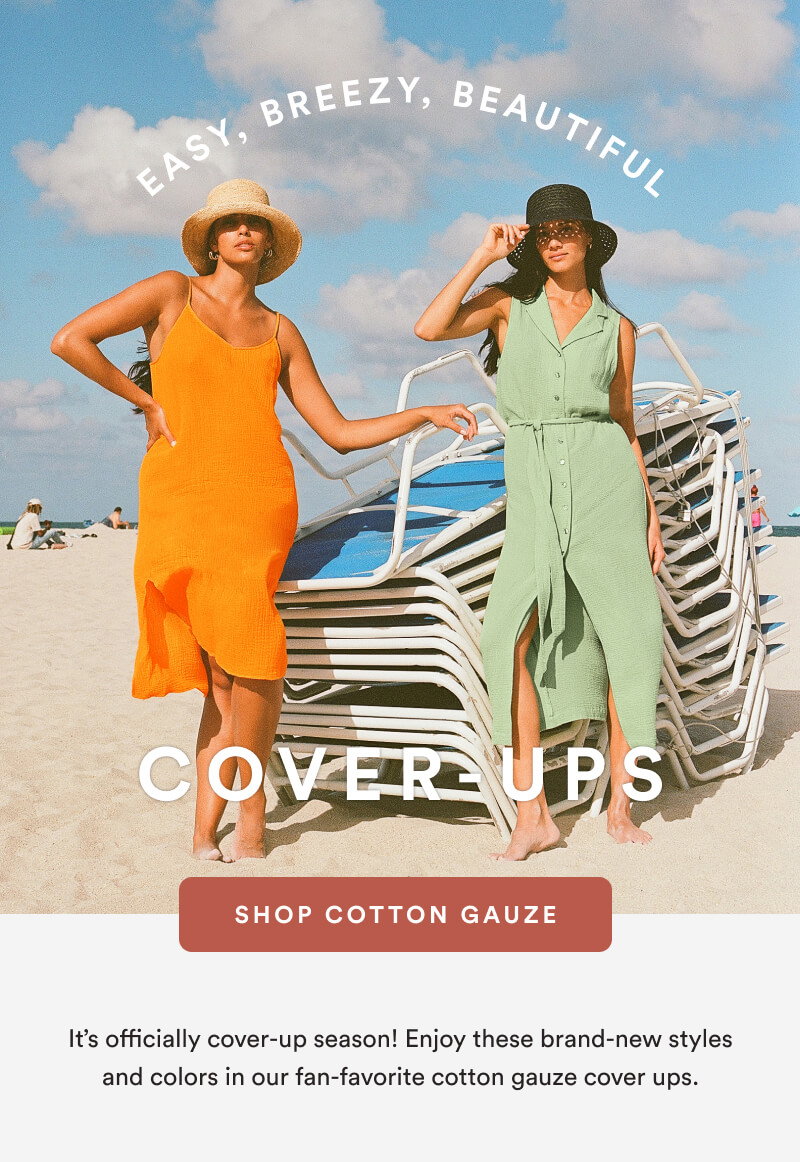 Easy, Breezy, Beautiful Cover-Ups [SHOP COTTON GAUZE] It’s officially cover-up season! Enjoy these brand-new styles and colors in our fan-favorite cotton gauze cover ups.