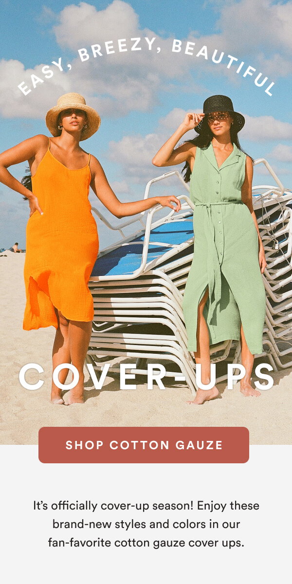 Easy, Breezy, Beautiful Cover-Ups [SHOP COTTON GAUZE] It’s officially cover-up season! Enjoy these brand-new styles and colors in our fan-favorite cotton gauze cover ups.