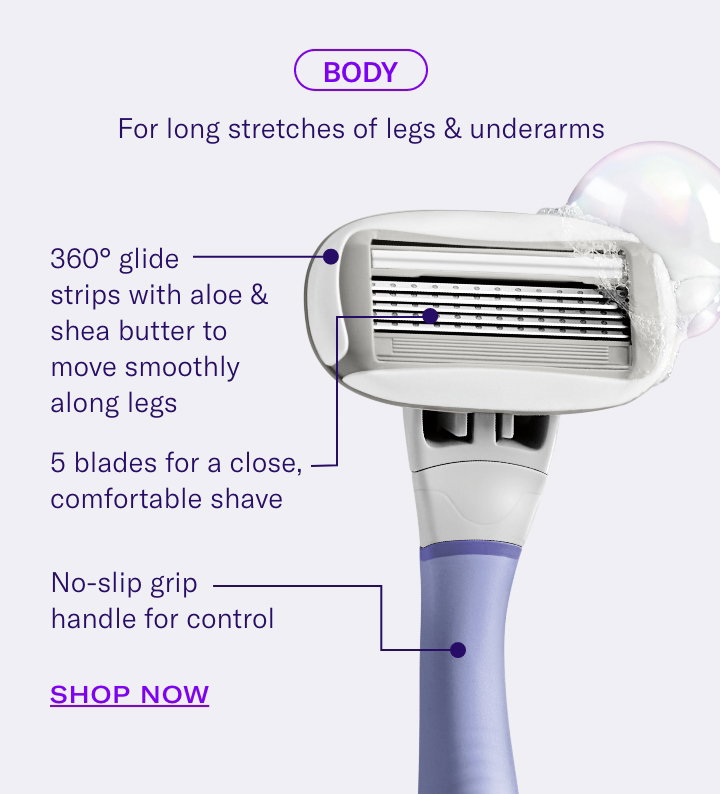 Body For long stretches of legs & underarms [point to cartridge] 5 blades for a close, comfortable shave [point to glide strip] 360° glide strips with aloe & shea butter to move smoothly along legs [point to handle] No-slip grip handle for control. Shop Now. 