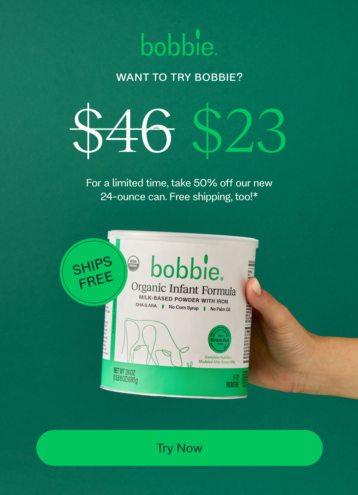 WANT TO TRY BOBBIE? $46 $23 For a limited time, take 50% off our new 24-ounce can. Free shipping, too!* SHIPS FREE Try Now