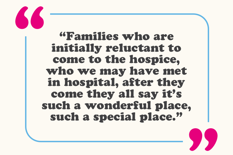 “Families who are initially reluctant to come to the hospice, who we may have met in hospital, after they come they all say it’s such a wonderful place, such a special place.” 