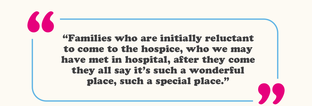 “Families who are initially reluctant to come to the hospice, who we may have met in hospital, after they come they all say it’s such a wonderful place, such a special place.” 