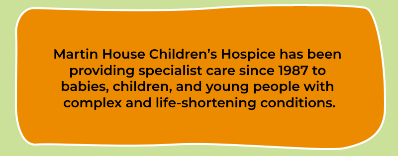 Martin House Children’s Hospice has been providing specialist care since 1987 to babies, children, and young people with complex and life-shortening conditions.