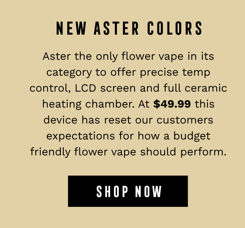 NEW ASTER COLORS - Aster the only flower vape in its category to offer precise temp control, LCD screen and full ceramic heating chamber. At $49.99 this device has reset our customers expectations for how a budget friendly flower vape should perform. - SHOP NOW