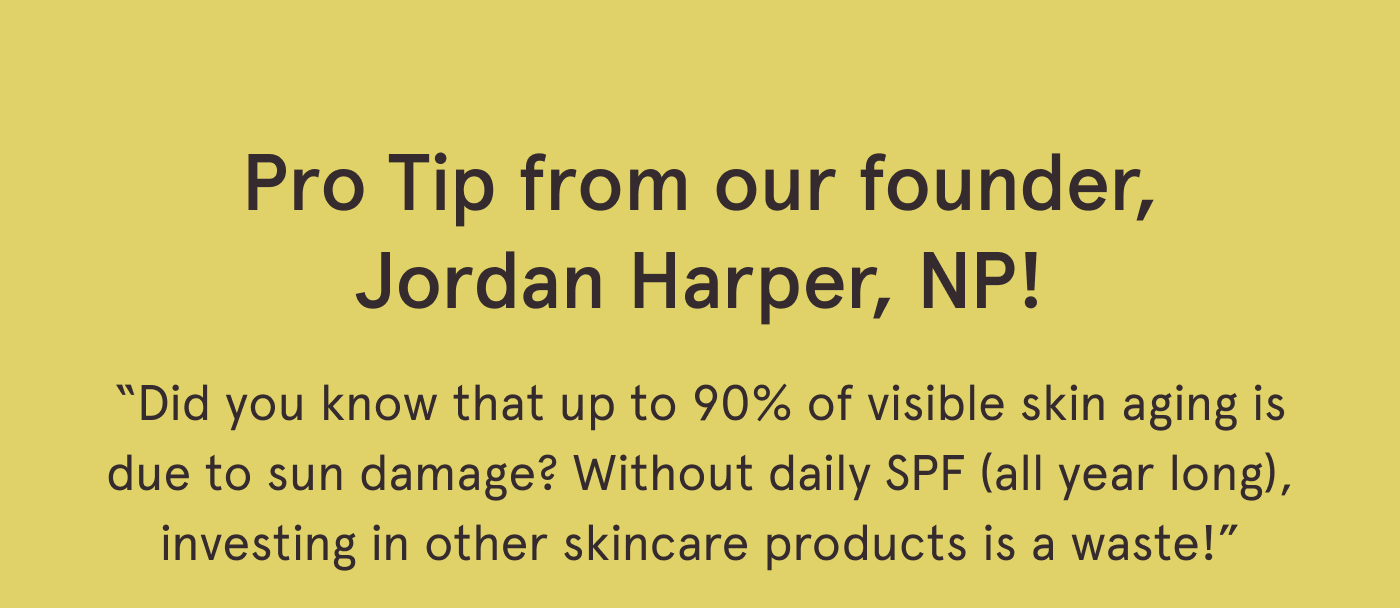 Pro Tip from our founder, Jordan Harper, NP! “Did you know that up to 90% of visible skin aging is due to sun damage? Without daily SPF (all year long), investing in other skincare products is a waste!”