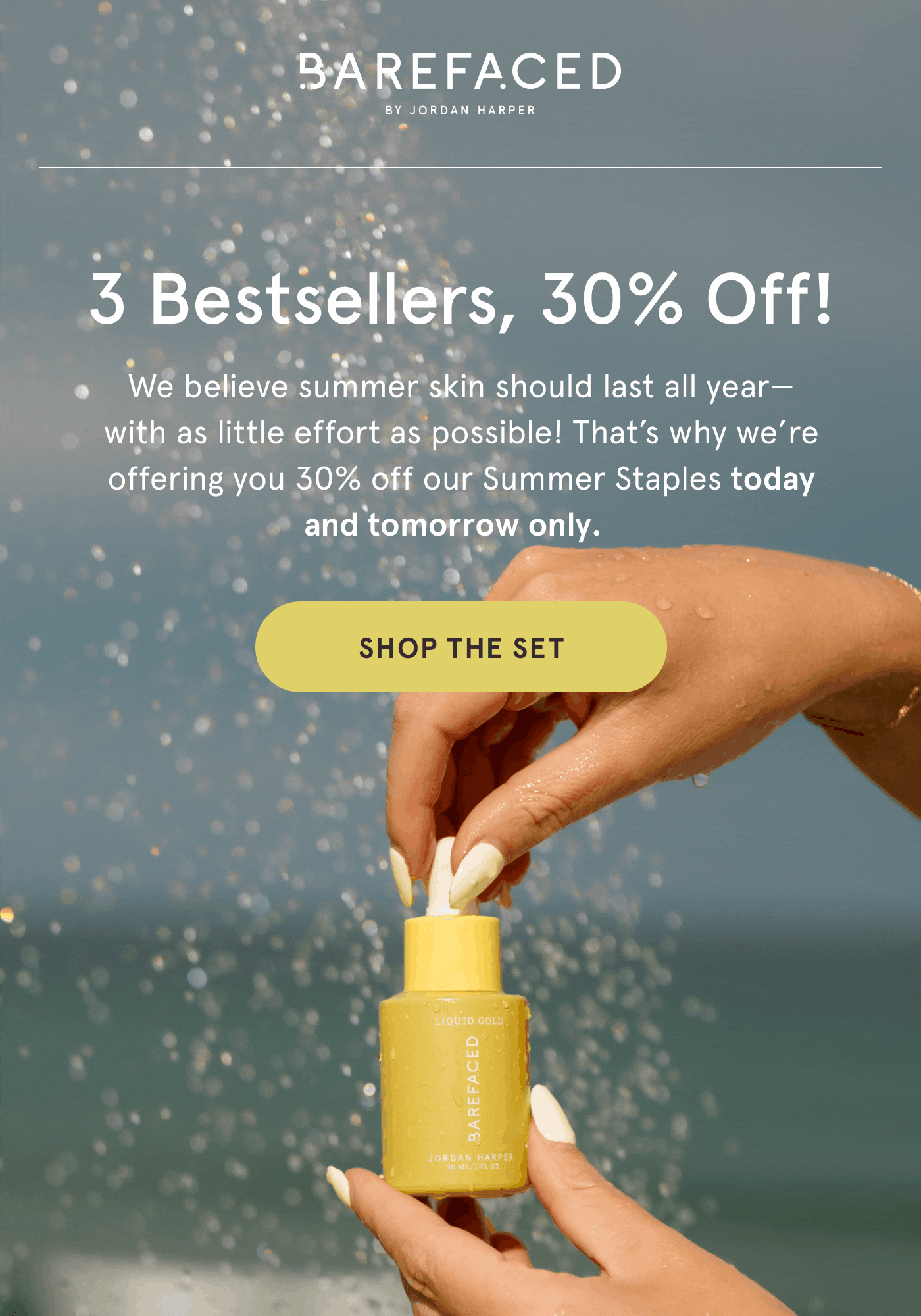 Barefaced by Jordan Harper. 3 Bestsellers, 30% Off! We believe summer skin should last all year—with as little effort as possible! That’s why we’re offering you 30% off our Summer Staples today and tomorrow only.  Shop the Set.