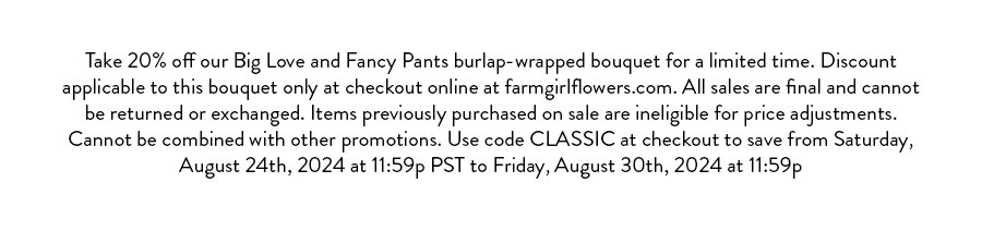 Take 20% off our Big Love and Fancy Pants burlap-wrapped bouquet for a limited time. Discount applicable to this bouquet only at checkout online at farmgirlflowers.com. All sales are final and cannot be returned or exchanged. Items previously purchased on sale are ineligible for price adjustments. Cannot be combined with other promotions. Use code CLASSIC at checkout to save from Saturday, August 24th, 2024 at 11:59p PST to Friday, August 30th, 2024 at 11:59p