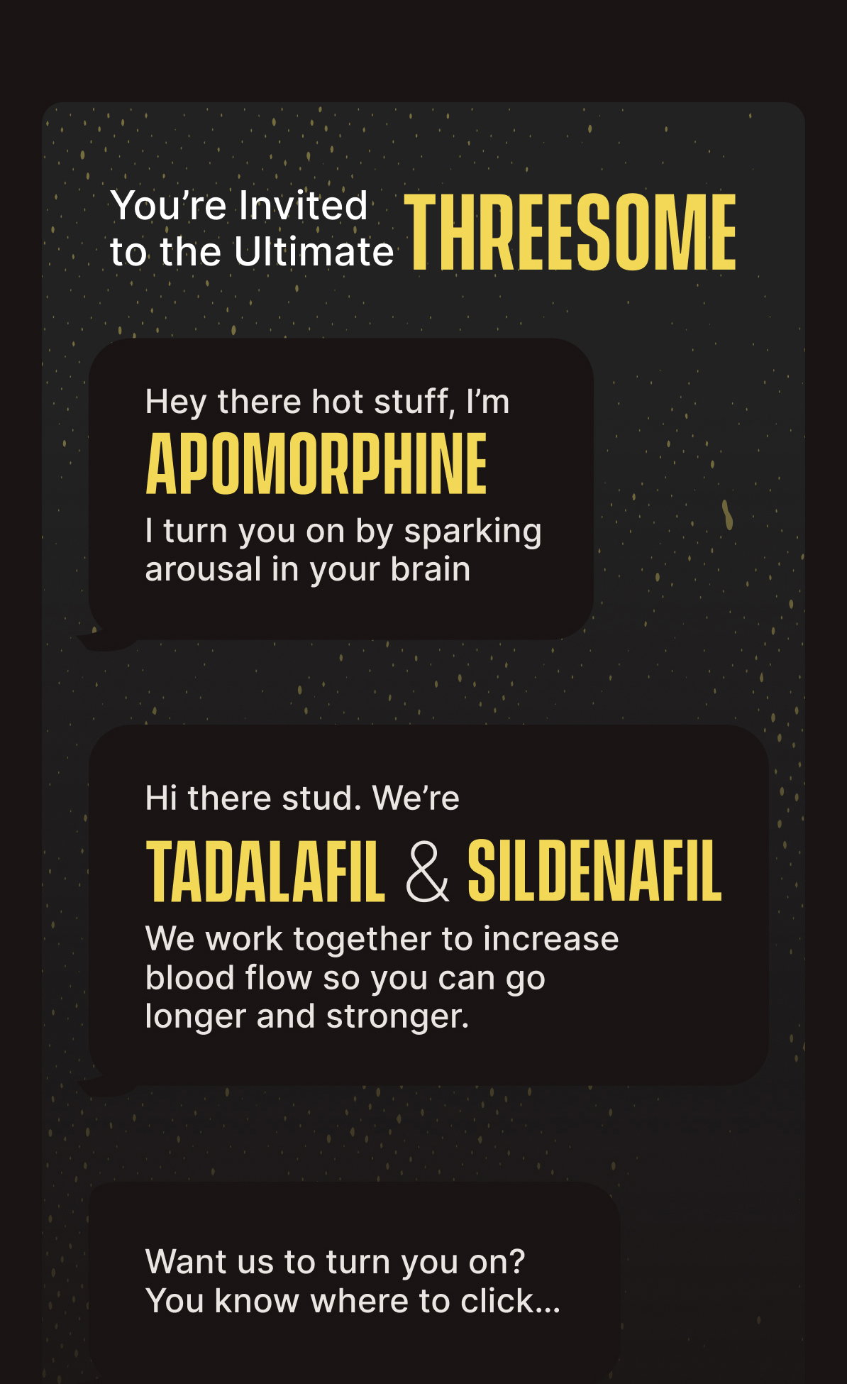 You’re Invited to the Ultimate Threesome | Hey there hot stuff, I’m APOMORPHINE - I turn you on by sparking arousal in your brain | Hi there stud. We’re TADALAFIL AND SILDENAFIL - We work together to increase blood flow so you can go longer and stronger. | Want us to turn you on? You know where to click…