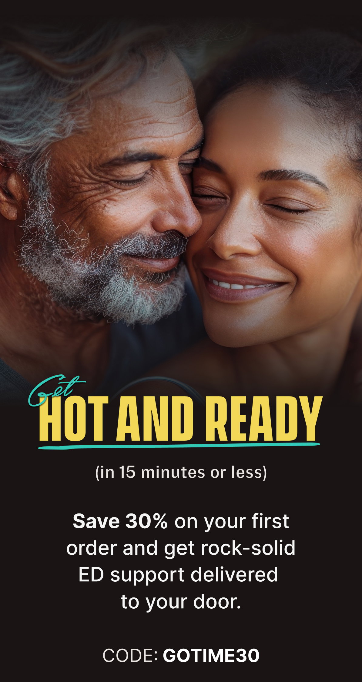 GET HOT AND READY (in 15 minutes or less) | Save 30% on your first order and get rock-solid ED support delivered to your door. CODE: GOTIME30