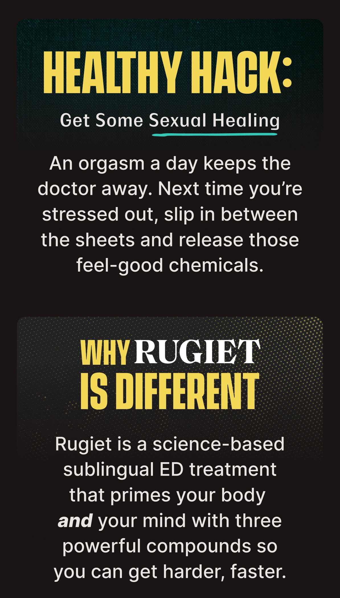 HEALTHY HACK: Get Some Sexual Healing | An orgasm a day keeps the doctor away. Next time you’re stressed out, slip in between the sheets and release those feel-good chemicals. | WHY RUGIET IS DIFFERENT | Rugiet is a science-based sublingual ED treatment that primes your body and your mind with three powerful compounds so you can get harder, faster.