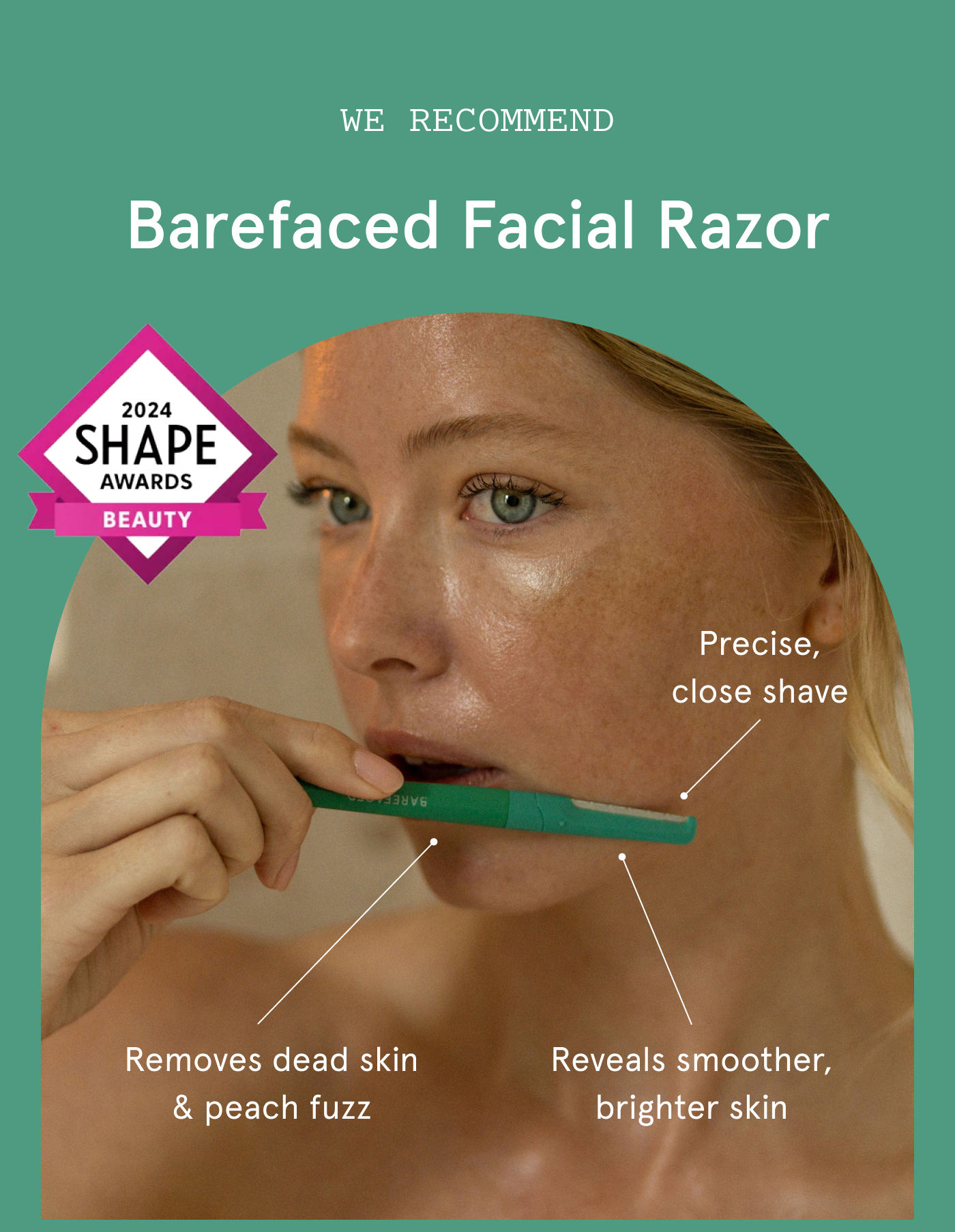 We Recommend Barefaced Facial Razor. Removes dead skin & peach fuzz. Precise, close shave. Reveals smoother, brighter skin.
