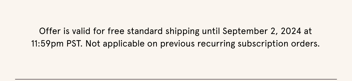 Offer is valid for free standard shipping until September 2, 2024 at 11:59 pm PST. Not applicable on previous recurring subscription orders.