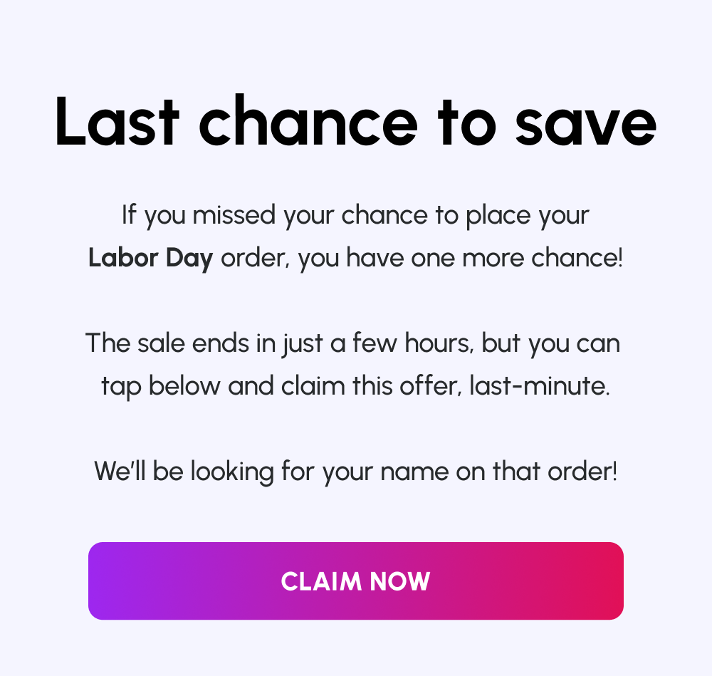 Last chance to save | If you missed your chance to place your Labor Day order, you have one more chance! | The sale ends in just a few hours, but you can tap below and claim this offer, last-minute. | We’ll be looking for your name on that order! | [Claim Now]