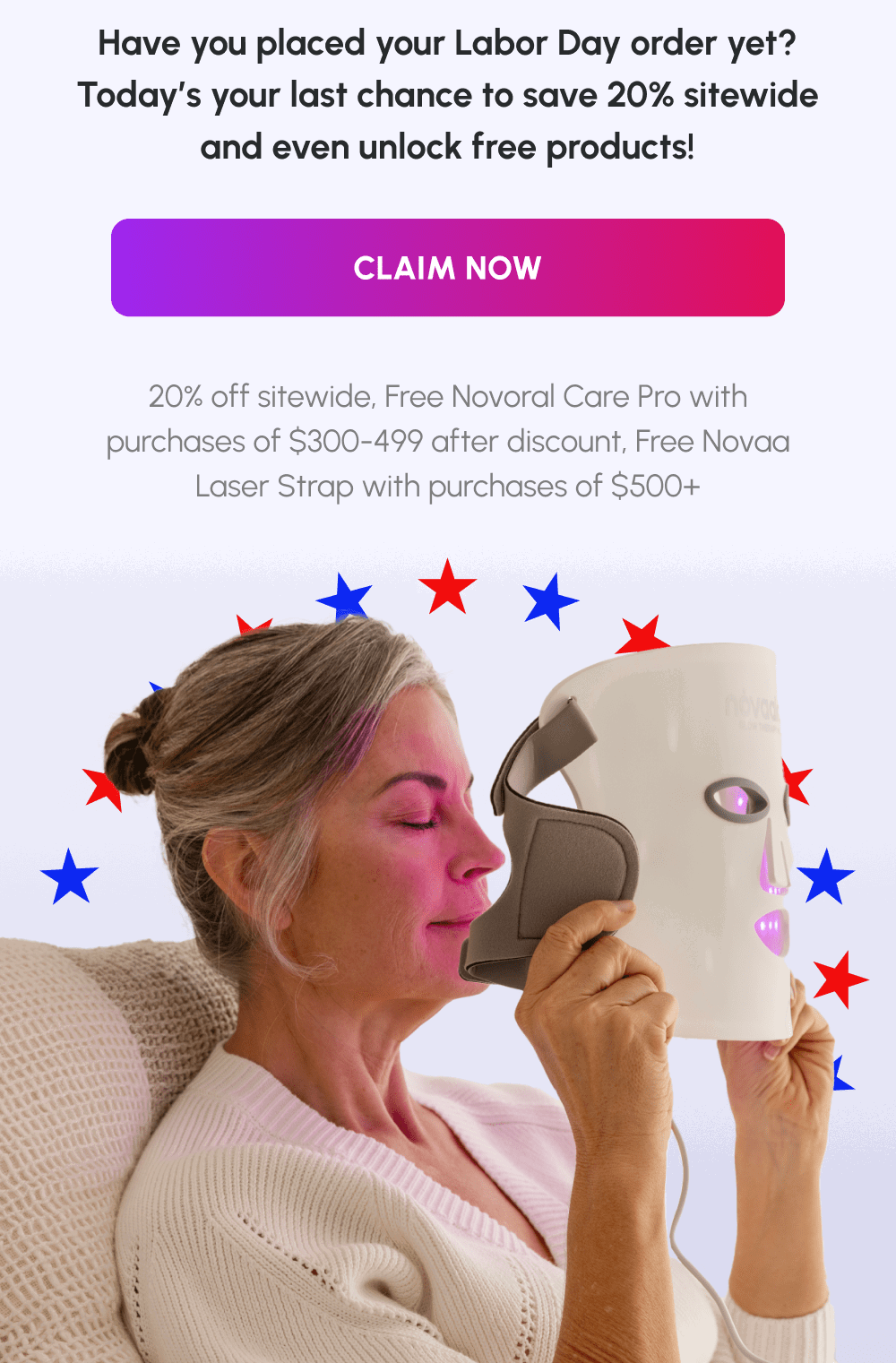 Have you placed your Labor Day order yet? Today’s your last chance to save 20% sitewide and even unlock free products!  | [Claim Now] | 20% off sitewide, Free Novoral Care Pro with purchases of $300-499 after discount, Free Novaa Laser Strap with purchases of $500+ 