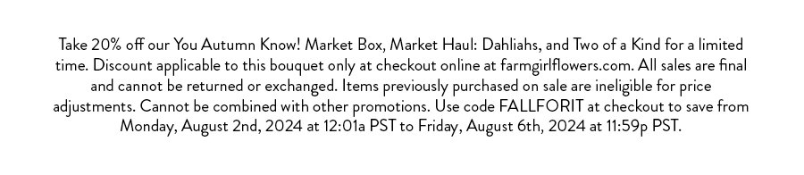 Take 20% off our You Autumn Know! Market Box, Market Haul: Dahliahs, and Two of a Kind for a limited time. Discount applicable to this bouquet only at checkout online at farmgirlflowers.com. All sales are final and cannot be returned or exchanged. Items previously purchased on sale are ineligible for price adjustments. Cannot be combined with other promotions. Use code FALLFORIT at checkout to save from Monday, August 2nd, 2024 at 12:01a PST to Friday, August 6th, 2024 at 11:59p PST.