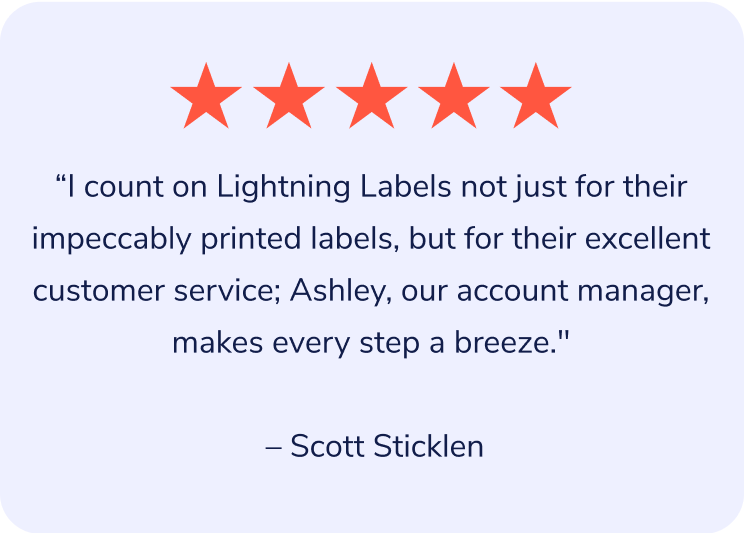 "I count on Lightning Labels not just for their impeccably printed labels, but for their excellent customer service; Ashley, our account manager, makes every step a breeze." – Scott Sticklen
