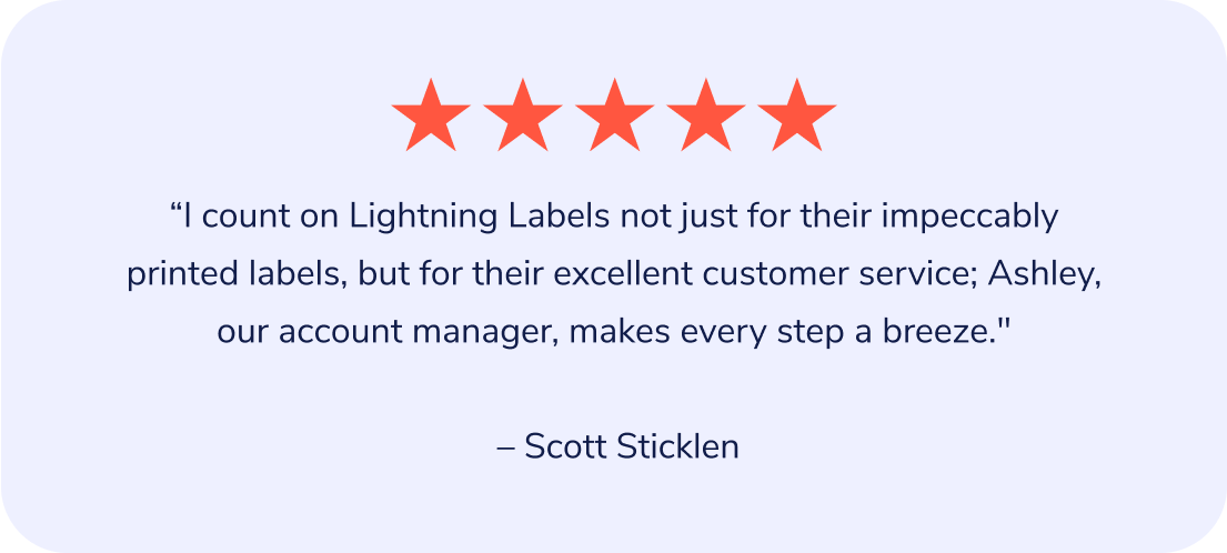 "I count on Lightning Labels not just for their impeccably printed labels, but for their excellent customer service; Ashley, our account manager, makes every step a breeze." – Scott Sticklen