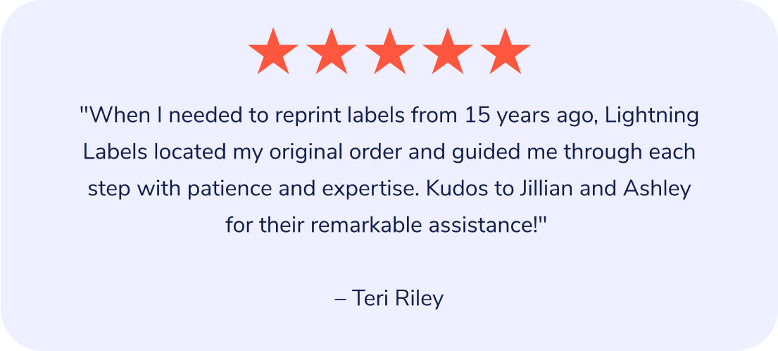 "When I needed to reprint labels from 15 years ago, Lightning Labels located my original order and guided me through each step with patience and expertise. Kudos to Jillian and Ashley for their remarkable assistance!" – Teri Riley