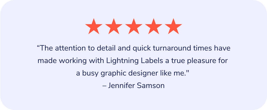 "The attention to detail and quick turnaround times have made working with Lightning Labels a true pleasure for a busy graphic designer like me." – Jennifer Samson