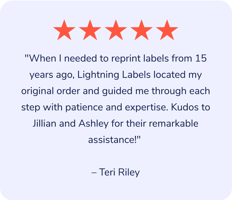 "When I needed to reprint labels from 15 years ago, Lightning Labels located my original order and guided me through each step with patience and expertise. Kudos to Jillian and Ashley for their remarkable assistance!" – Teri Riley