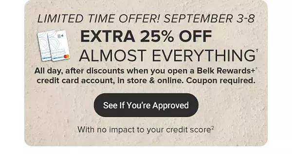 A pair of Belk Rewards plus credit cards. Open a Belk rewards plus credit card account September 3-8 and get 25% off almost everything, all day after discounts. See if you're approved with no impact to your credit score.