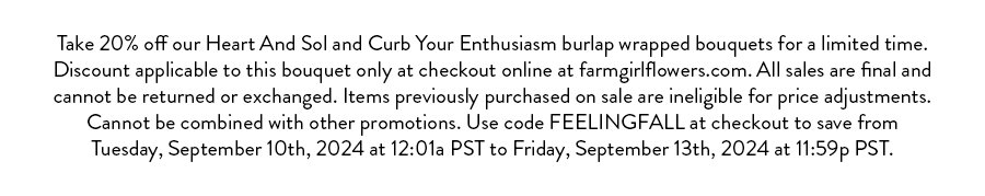 Take 20% off our Heart And Sol and Curb Your Enthusiasm burlap wrapped bouquets for a limited time. Discount applicable to this bouquet only at checkout online at farmgirlflowers.com. All sales are final and cannot be returned or exchanged. Items previously purchased on sale are ineligible for price adjustments. Cannot be combined with other promotions. Use code FEELINGFALL at checkout to save from Tuesday, September 10th, 2024 at 12:01a PST to Friday, September 13th, 2024 at 11:59p PST.
