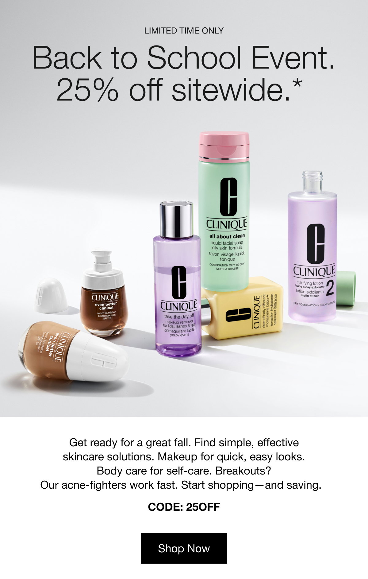 LIMITED TIME ONLY | Back to School Event. | 25% off sitewide.* | Get ready for a great fall. Find simple, effective skincare solutions. Makeup for quick, easy looks.
Body care for self-care. Breakouts? Our acne-fighters work fast. Start shopping—and saving. | CODE: 25OFF | Shop Now