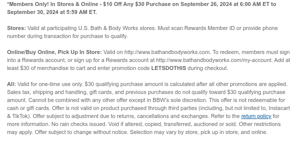 *Members Only! In Stores & Online - $10 Off Any $30 Purchase on September 26, 2024 at 6:00 AM ET to September 30, 2024 at 5:59 AM ET.   Stores: Valid at participating U.S. Bath & Body Works stores. Must scan Rewards Member ID or provide phone number during transaction for purchase to qualify.   Online/Buy Online, Pick Up In Store: Valid on http://www.bathandbodyworks.com. To redeem, members must sign into a Rewards account, or sign up for a Rewards account at http://www.bathandbodyworks.com/my-account. Add at least $30 of merchandise to cart and enter promotion code LETSDOTHIS during checkout.   All: Valid for one-time use only. $30 qualifying purchase amount is calculated after all other promotions are applied. Sales tax, shipping and handling, gift cards, and previous
 purchases do not qualify toward $30 qualifying purchase amount. Cannot be combined with any other offer except in BBW’s sole discretion. This offer is not redeemable for cash or gift cards. Offer is not valid on product purchased through third parties (including, but not limited to, Instacart & TikTok). Offer subject to adjustment due to returns, cancellations and exchanges. Refer to the return policy for more information. No rain checks issued. Void if altered, copied, transferred, auctioned or sold. Other restrictions may apply. Offer subject to change without notice. Selection may vary by store, pick up in store, and online.