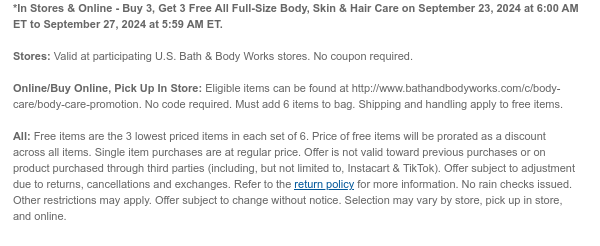 *In Stores & Online - Buy 3, Get 3 Free All Full-Size Body, Skin & Hair Care on September 23, 2024 at 6:00 AM ET to September 27, 2024 at 5:59 AM ET.  Stores: Valid at participating U.S. Bath & Body Works stores. No coupon required.  Online/Buy Online, Pick Up In Store: Eligible items can be found at http://www.bathandbodyworks.com/c/body-care/body-care-promotion. No code required. Must add 6 items to bag. Shipping and handling apply to free items.  All: Free items are the 3 lowest priced items in each set of 6. Price of free items will be prorated as a discount across all items. Single item purchases are at regular price. Offer is not valid toward previous purchases or on product purchased through third parties (including, but not limited to, Instacart &
 TikTok). Offer subject to adjustment due to returns, cancellations and exchanges. Refer to the return policy for more information. No rain checks issued. Other restrictions may apply. Offer subject to change without notice. Selection may vary by store, pick up in store, and online.