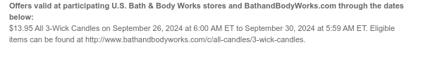 Offers valid at participating U.S. Bath & Body Works stores and BathandBodyWorks.com through the dates below: $13.95 3-Wick Candles on September 26, 2024 at 6:00 AM ET to September 30, 2024 at 5:59 AM ET. Includes 3-Wick Candles original price up to $39.95. Eligible items can be found at http://www.bathandbodyworks.com/c/all-candles/3-wick-candles.