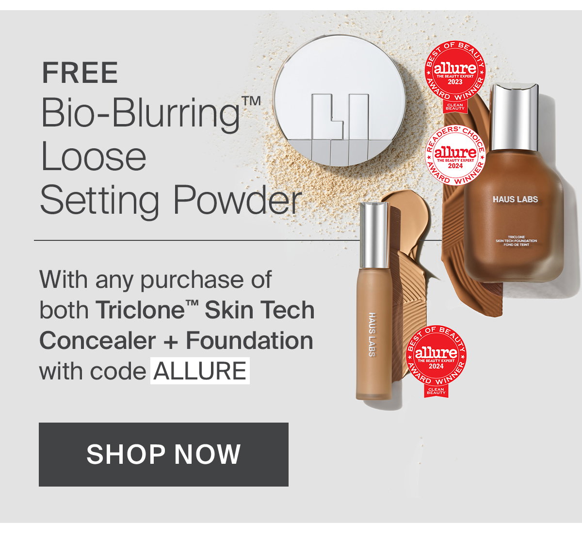 FREE Bio-Blurring™ Loose Setting Powder with any purchase of both Triclone™ Skin Tech Concealer + Foundation with code ALLURE.