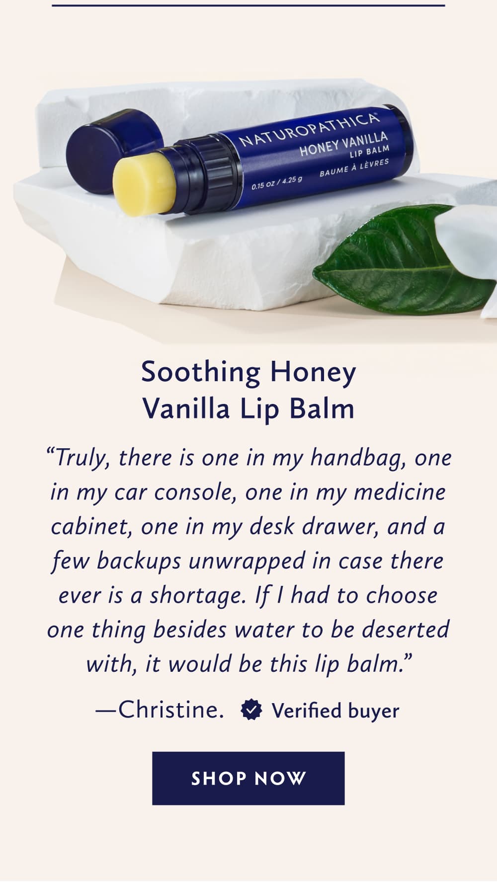 Soothing Honey Vanilla Lip Balm Truly, there is one in my handbag, one in my car console, one in my medicine cabinet, one in my desk drawer, and a few backups unwrapped in case there ever is a shortage. If I had to choose one thing besides water to be deserted with, it would be this lip balm. - Christine. United States. Verified Buyer. SHOP NOW