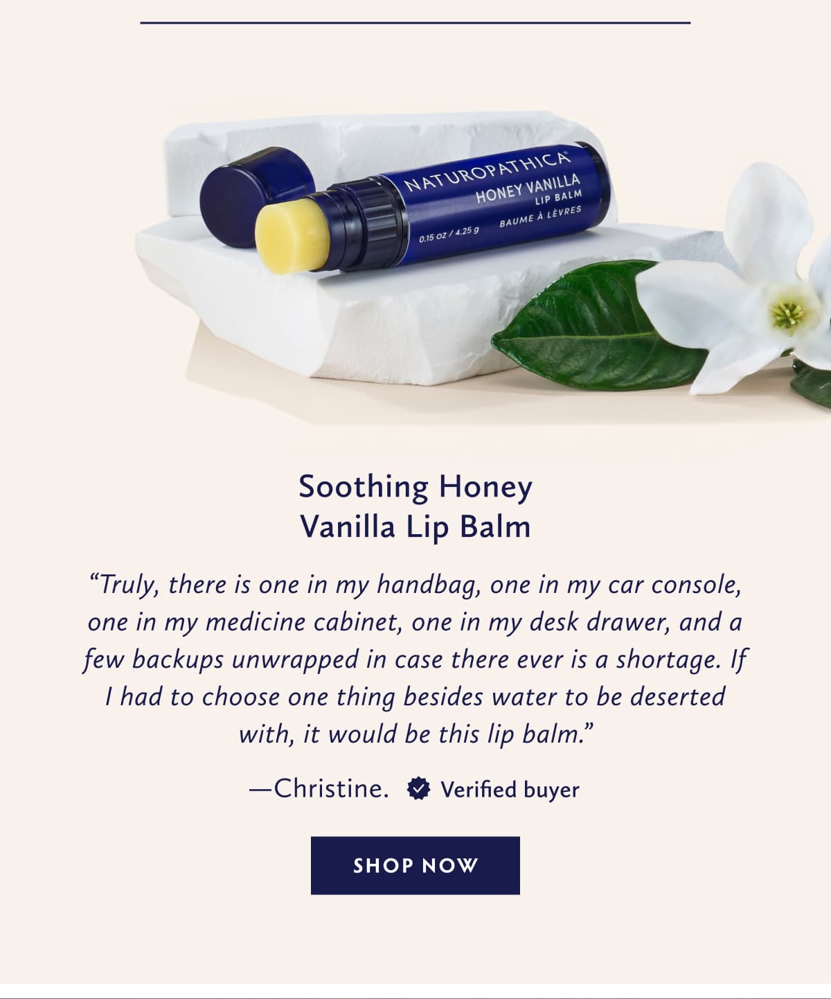 Soothing Honey Vanilla Lip Balm Truly, there is one in my handbag, one in my car console, one in my medicine cabinet, one in my desk drawer, and a few backups unwrapped in case there ever is a shortage. If I had to choose one thing besides water to be deserted with, it would be this lip balm. - Christine. United States. Verified Buyer. SHOP NOW