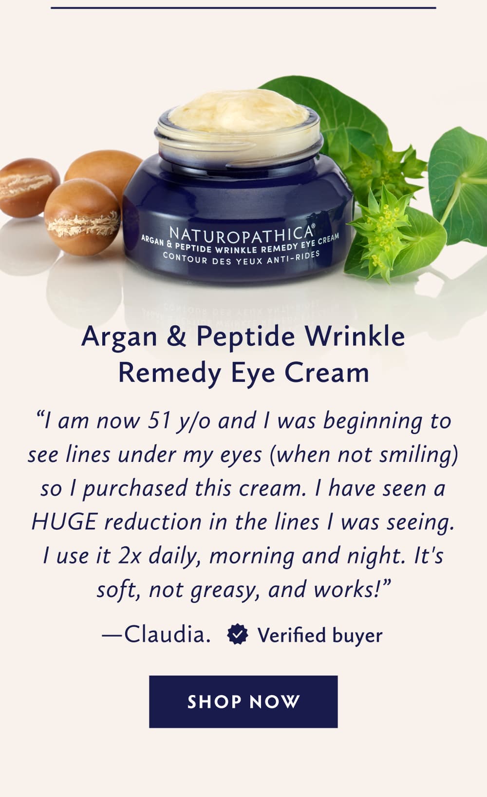 Argan & Peptide Wrinkle Remedy Eye Cream I am now 51 y/o and I was beginning to see lines under my eyes (when not smiling) so I purchased this cream. I have seen a HUGE reduction in the lines I was seeing. I use it 2 x daily, morning and night. It's soft, not greasy, and works! - Claudia. United States. Verified Buyer. SHOP NOW