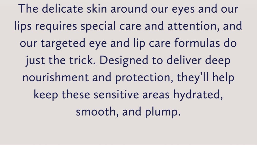 The delicate skin around our eyes and our lips requires special care and attention, and our targeted eye and lip care formulas do just the trick. Designed to deliver deep nourishment and protection, they’ll help keep these sensitive areas hydrated, smooth, and plump.