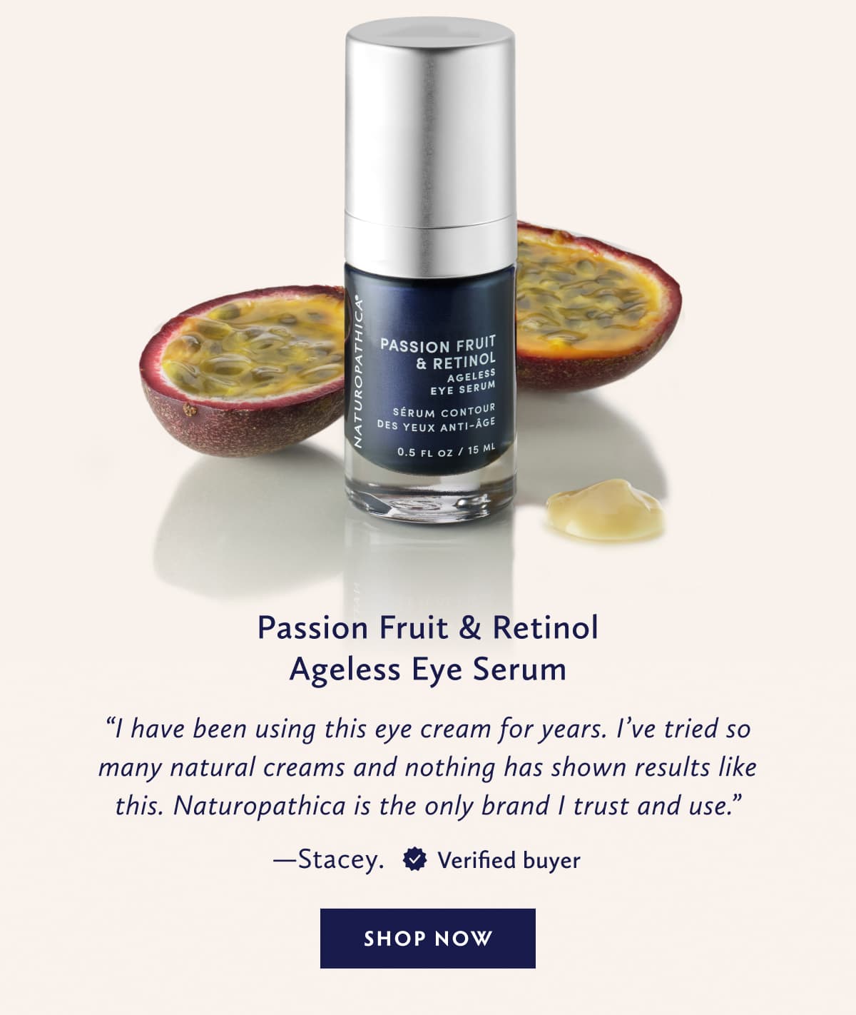 Passion Fruit & Retinol Ageless Eye Serum I have been using this eye cream for years. I’ve tried so many natural creams and nothing has shown results like this. Naturopathica is the only brand I trust and use. - Stacey. United States. Verified Buyer. SHOP NOW
