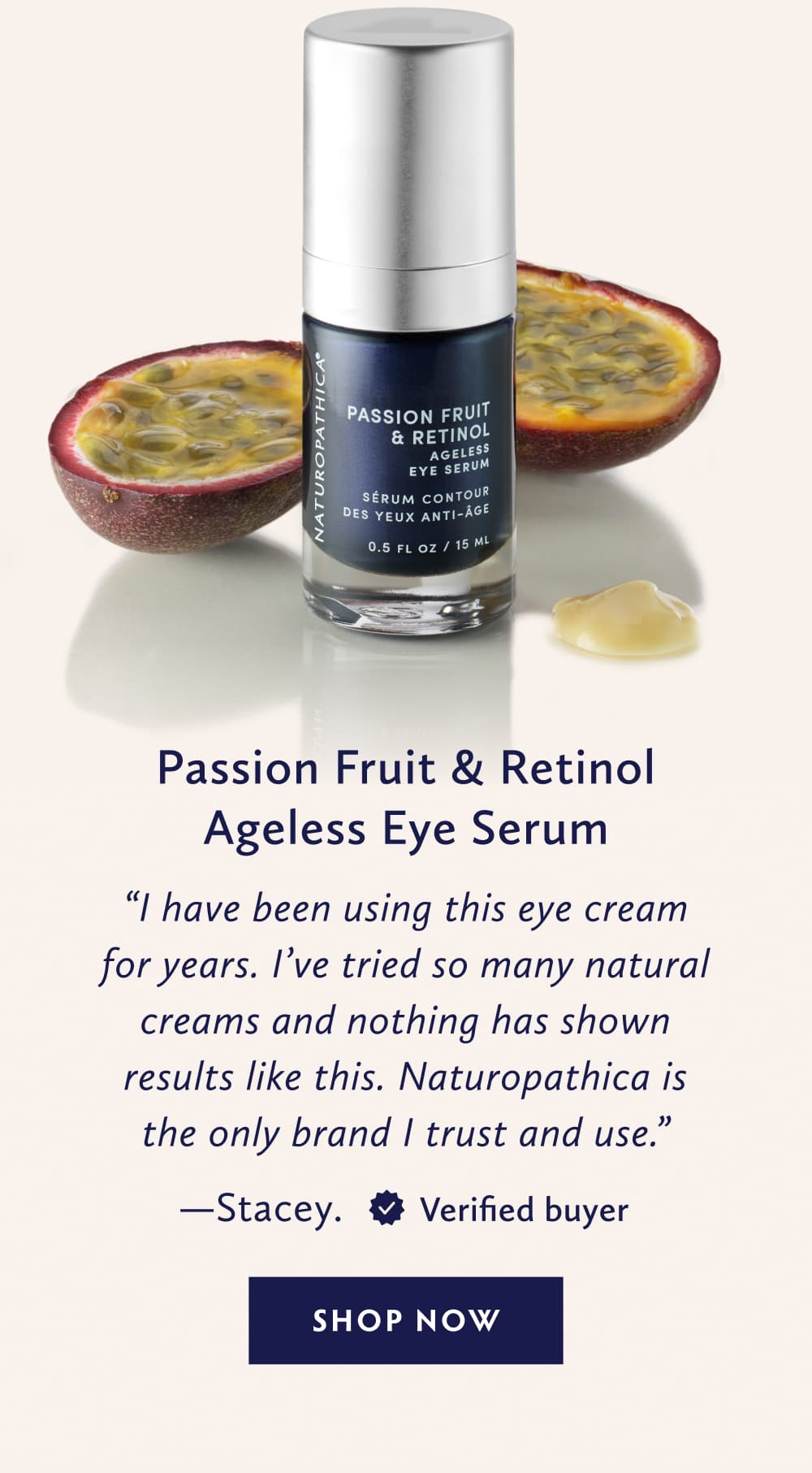 Passion Fruit & Retinol Ageless Eye Serum I have been using this eye cream for years. I’ve tried so many natural creams and nothing has shown results like this. Naturopathica is the only brand I trust and use. - Stacey. United States. Verified Buyer. SHOP NOW