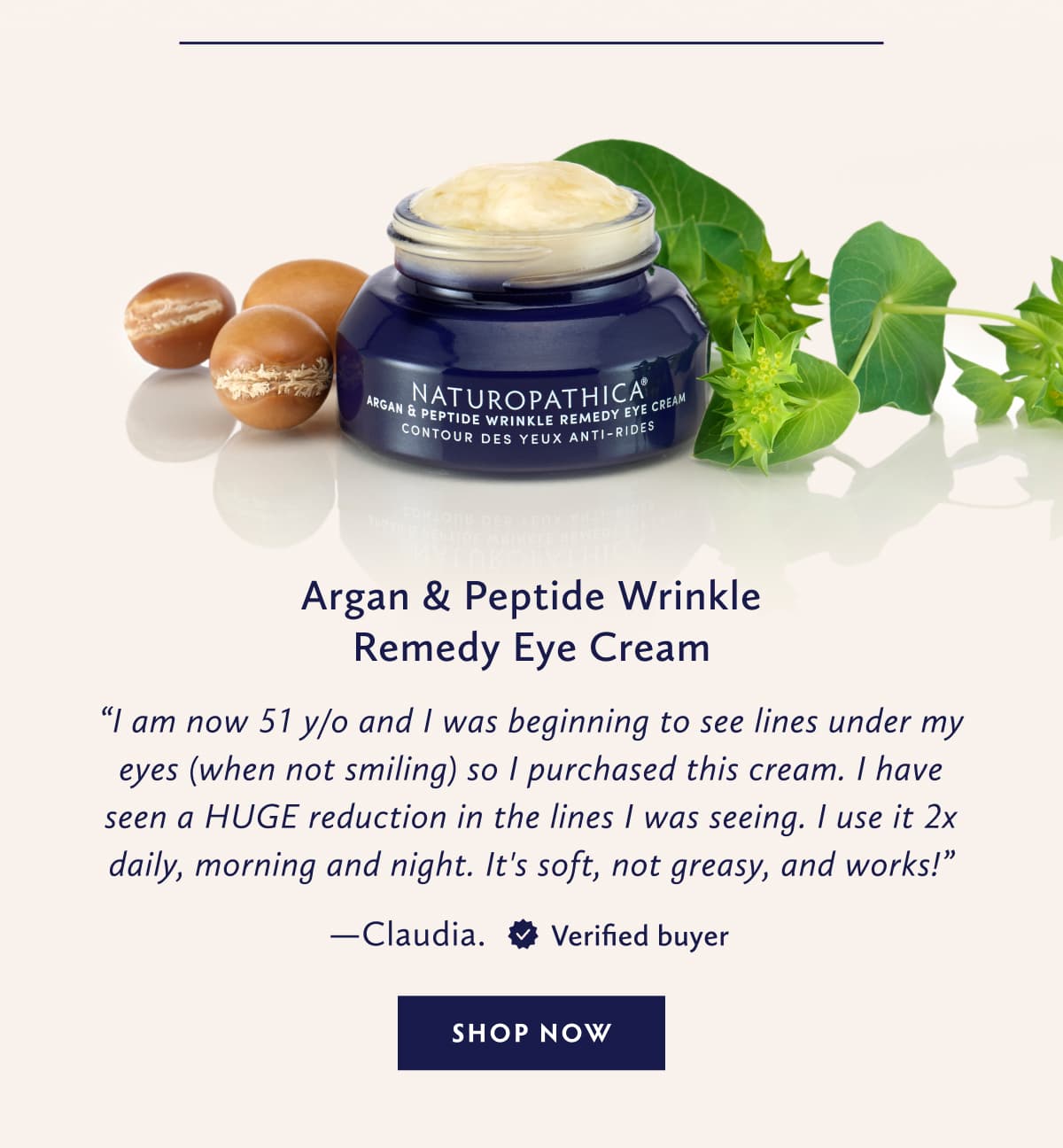 Argan & Peptide Wrinkle Remedy Eye Cream I am now 51 y/o and I was beginning to see lines under my eyes (when not smiling) so I purchased this cream. I have seen a HUGE reduction in the lines I was seeing. I use it 2 x daily, morning and night. It's soft, not greasy, and works! - Claudia. United States. Verified Buyer. SHOP NOW