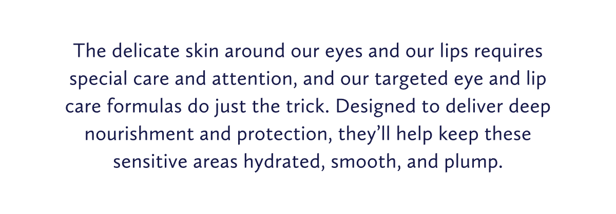 The delicate skin around our eyes and our lips requires special care and attention, and our targeted eye and lip care formulas do just the trick. Designed to deliver deep nourishment and protection, they’ll help keep these sensitive areas hydrated, smooth, and plump.