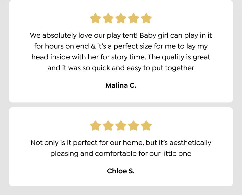 We absolutely love our play tent! Baby girl can play in it for hours on end & it’s a perfect size for me to lay my head inside with her for story time. The quality is great and it was so quick and easy to put together - Malina C.  Not only is it perfect for our home, but it’s aesthetically pleasing and comfortable for our little one - Chloe S.